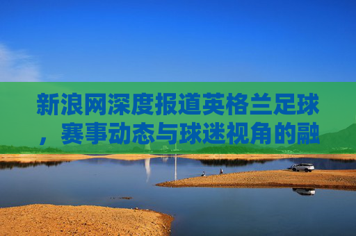 新浪网深度报道英格兰足球,赛事动态与球迷视角的融合与传播