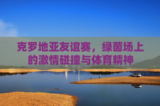 克罗地亚友谊赛，绿茵场上的激情碰撞与体育精神
