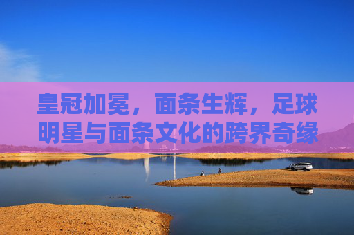 皇冠加冕，面条生辉，足球明星与面条文化的跨界奇缘