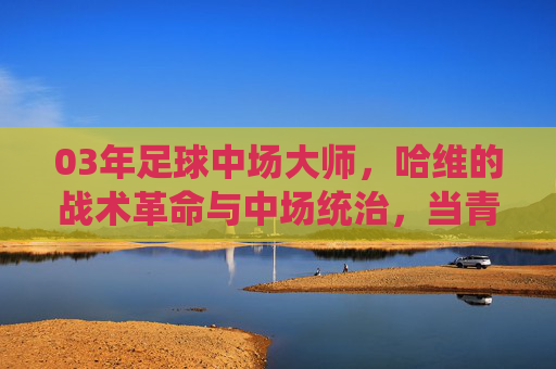03年足球中场大师，哈维的战术革命与中场统治，当青春与智慧在绿茵场碰撞出璀璨火花