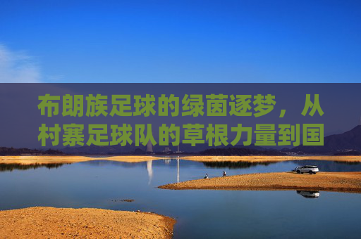 布朗族足球的绿茵逐梦,从村寨足球队的草根力量到国家队出线的跨越