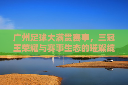 广州足球大满贯赛事，三冠王荣耀与赛事生态的璀璨绽放