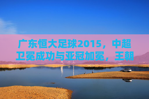 广东恒大足球2015,中超卫冕成功与亚冠加冕,王朝再续的辉煌赛季