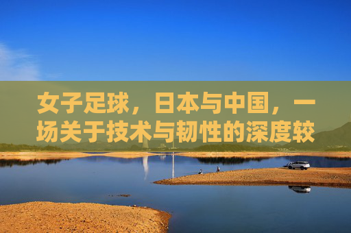 女子足球,日本与中国,一场关于技术与韧性的深度较量与启示