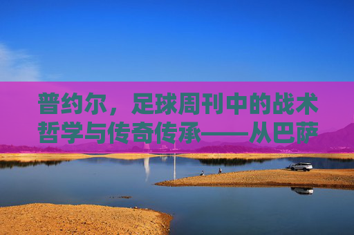 普约尔，足球周刊中的战术哲学与传奇传承——从巴萨队长到教练的足球智慧沉淀