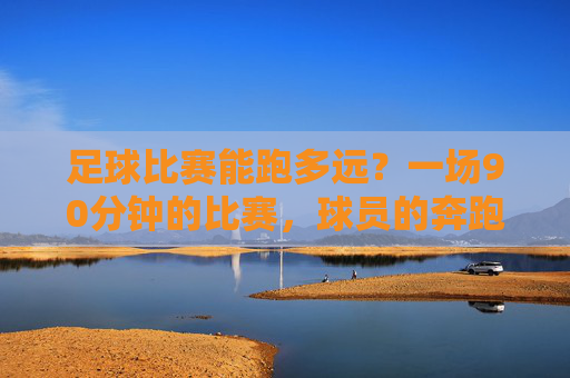 足球比赛能跑多远？一场90分钟的比赛，球员的奔跑里程惊人——从数据看足球运动的体能极限与战术智慧