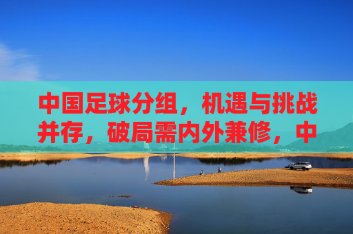 中国足球分组,机遇与挑战并存,破局需内外兼修,中国足球分组,机遇与挑战并存,破局需内外兼修