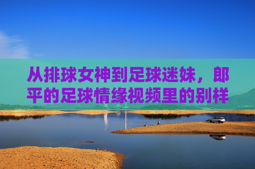 从排球女神到足球迷妹，郎平的足球情缘视频里的别样风采