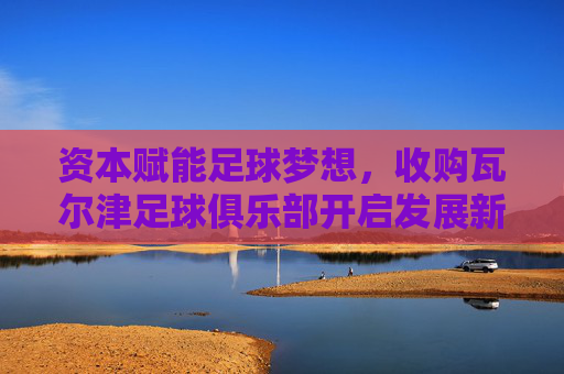 资本赋能足球梦想,收购瓦尔津足球俱乐部开启发展新篇章
