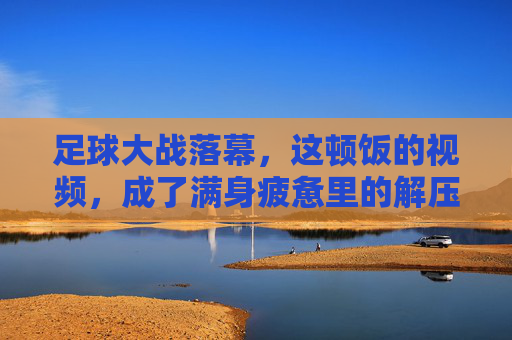 足球大战落幕，这顿饭的视频，成了满身疲惫里的解压开关
