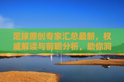 足球原创专家汇总最新，权威解读与前瞻分析，助你洞悉赛场风云，足球原创专家最新解读与前瞻分析，助你洞悉赛场风云