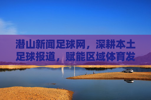 潜山新闻足球网，深耕本土足球报道，赋能区域体育发展