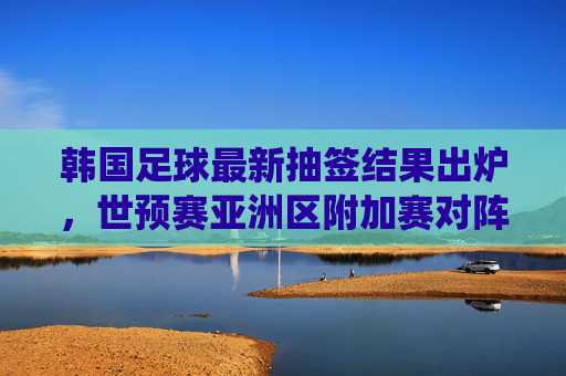 韩国足球最新抽签结果出炉,世预赛亚洲区附加赛对阵确定,韩国队迎关键战役,韩国足球最新抽签结果出炉,世预赛亚洲区附加赛对阵确定,韩国队迎关键战役