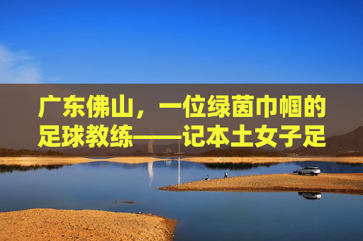 广东佛山,一位绿茵巾帼的足球教练——记本土女子足球教练李敏,广东佛山,一位绿茵巾帼的足球教练——记本土女子足球教练李敏