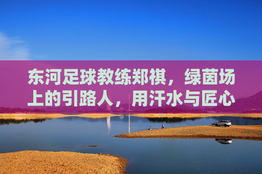 东河足球教练郑祺，绿茵场上的引路人，用汗水与匠心点亮少年足球梦，东河足球教练郑祺，用汗水与匠心点亮少年足球梦