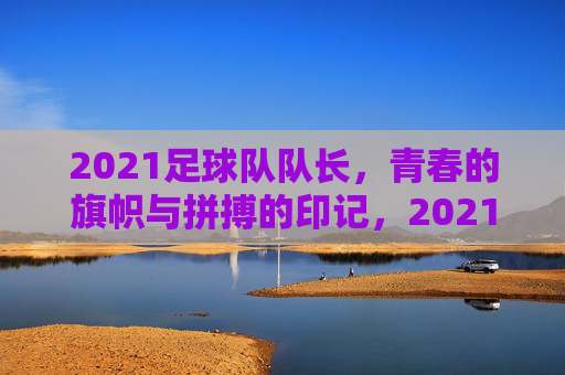 2021足球队队长,青春的旗帜与拼搏的印记,2021足球队队长,青春旗帜与拼搏的印记