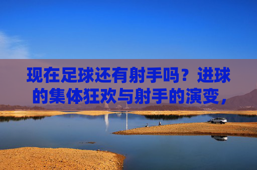 现在足球还有射手吗？进球的集体狂欢与射手的演变，现在足球还有射手吗？进球的集体狂欢与射手的演变