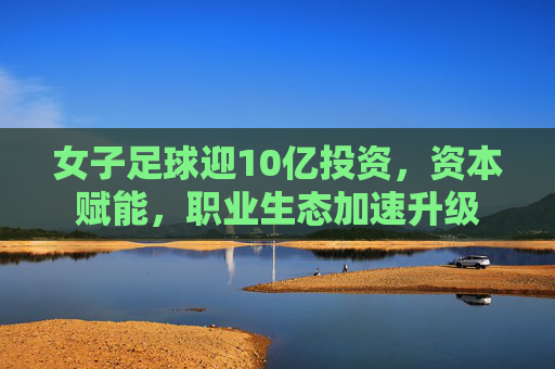 女子足球迎10亿投资,资本赋能,职业生态加速升级