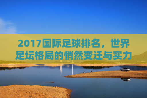 2017国际足球排名,世界足坛格局的悄然变迁与实力排序解析