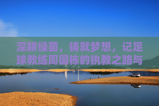 深耕绿茵，铸就梦想，记足球教练周国栋的执教之路与育人情怀