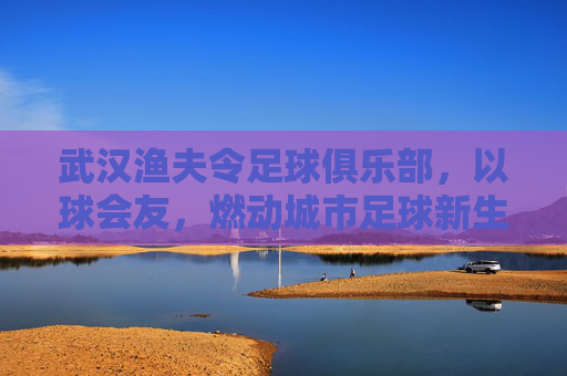 武汉渔夫令足球俱乐部,以球会友,燃动城市足球新生活