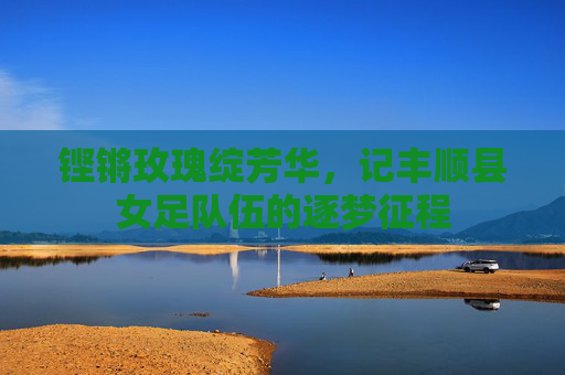 铿锵玫瑰绽芳华，记丰顺县女足队伍的逐梦征程