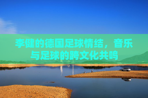 李健的德国足球情结,音乐与足球的跨文化共鸣