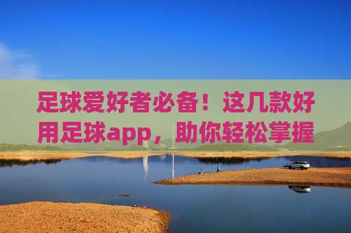 足球爱好者必备！这几款好用足球app，助你轻松掌握赛事动态，提升观赛体验