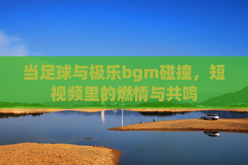 当足球与极乐bgm碰撞,短视频里的燃情与共鸣