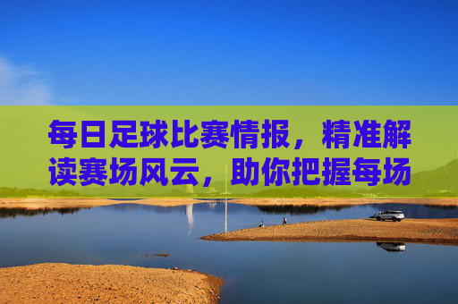 每日足球比赛情报,精准解读赛场风云,助你把握每场比赛关键点