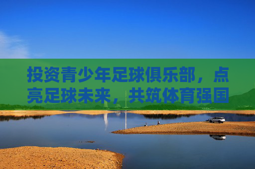 投资青少年足球俱乐部，点亮足球未来，共筑体育强国梦