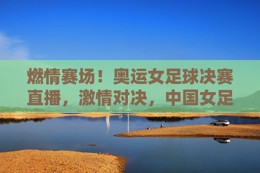 燃情赛场！奥运女足球决赛直播，激情对决，中国女足的荣耀时刻