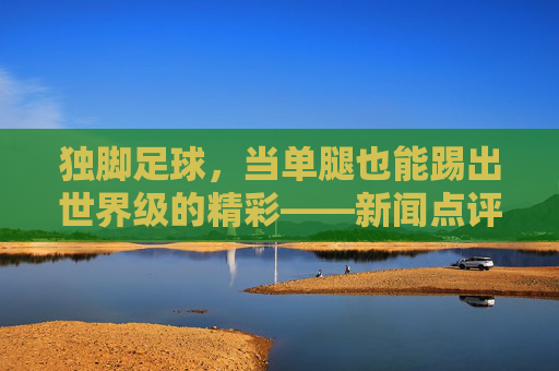 独脚足球,当单腿也能踢出世界级的精彩——新闻点评