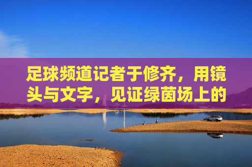 足球频道记者于修齐,用镜头与文字,见证绿茵场上的每一次心跳与荣耀,于修齐,用镜头与文字,见证绿茵场上的心跳与荣耀
