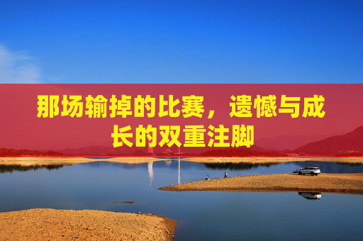 那场输掉的比赛,遗憾与成长的双重注脚