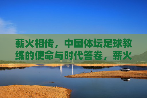 薪火相传,中国体坛足球教练的使命与时代答卷,薪火相传,中国体坛足球教练的使命与时代答卷
