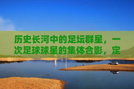 历史长河中的足坛群星,一次足球球星的集体合影,定格的荣耀与传承