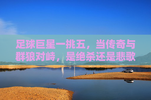 足球巨星一挑五,当传奇与群狼对峙,是绝杀还是悲歌?