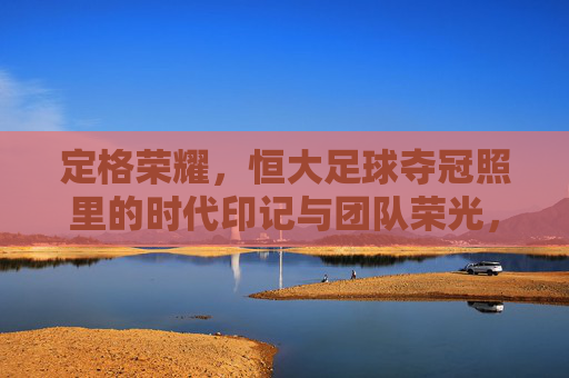 定格荣耀,恒大足球夺冠照里的时代印记与团队荣光,定格荣耀,恒大足球夺冠照里的时代印记与团队荣光