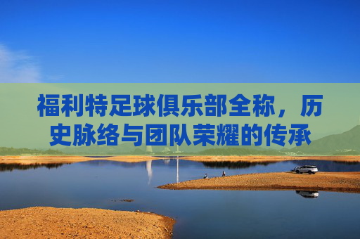 福利特足球俱乐部全称，历史脉络与团队荣耀的传承