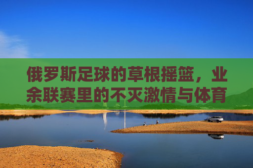 俄罗斯足球的草根摇篮，业余联赛里的不灭激情与体育精神，俄罗斯足球草根摇篮，业余联赛里的不灭激情与体育精神