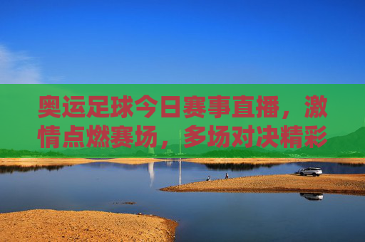 奥运足球今日赛事直播，激情点燃赛场，多场对决精彩纷呈