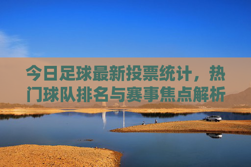 今日足球最新投票统计，热门球队排名与赛事焦点解析