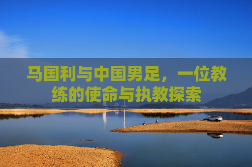 马国利与中国男足,一位教练的使命与执教探索