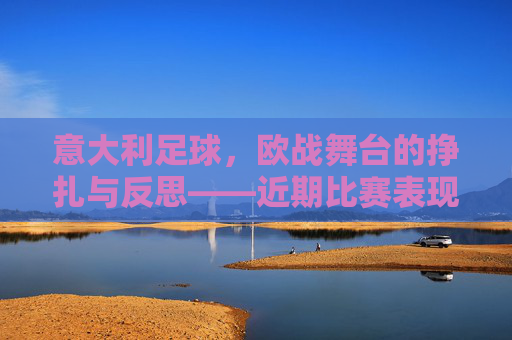 意大利足球，欧战舞台的挣扎与反思——近期比赛表现的深度解析