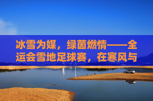 冰雪为媒，绿茵燃情——全运会雪地足球赛，在寒风与冰雪中绽放的足球激情