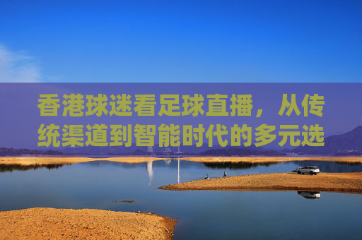 香港球迷看足球直播，从传统渠道到智能时代的多元选择与体验