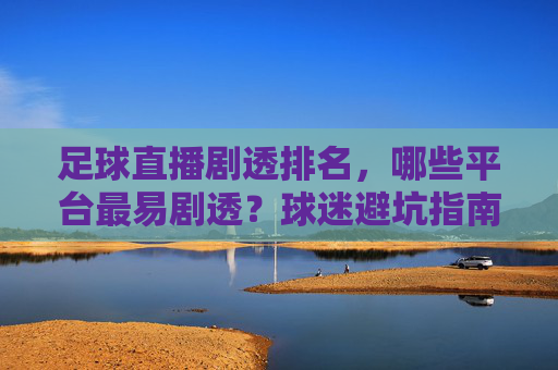 足球直播剧透排名，哪些平台最易剧透？球迷避坑指南