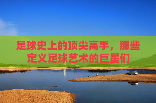 足球史上的顶尖高手,那些定义足球艺术的巨星们