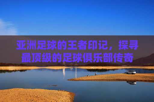 亚洲足球的王者印记,探寻最顶级的足球俱乐部传奇